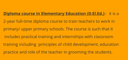 Diploma course in Elementary Education (D.El.Ed.):-  It is a  2-year full-time diploma course to train teachers to work in  primary/ upper primary schools. The course is such that it  includes practical training and internships with classroom  training including  principles of child development, education  practice and role of the teacher in grooming the students.